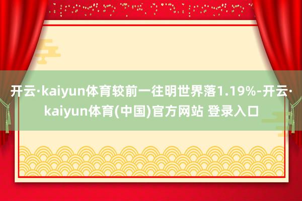 开云·kaiyun体育较前一往明世界落1.19%-开云·kaiyun体育(中国)官方网站 登录入口