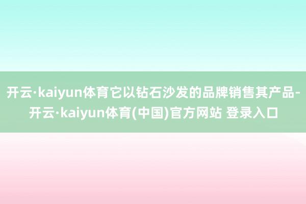 开云·kaiyun体育它以钻石沙发的品牌销售其产品-开云·kaiyun体育(中国)官方网站 登录入口