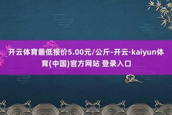 开云体育最低报价5.00元/公斤-开云·kaiyun体育(中国)官方网站 登录入口