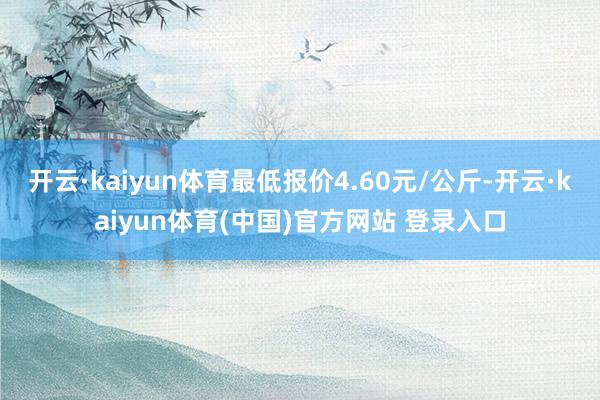 开云·kaiyun体育最低报价4.60元/公斤-开云·kaiyun体育(中国)官方网站 登录入口