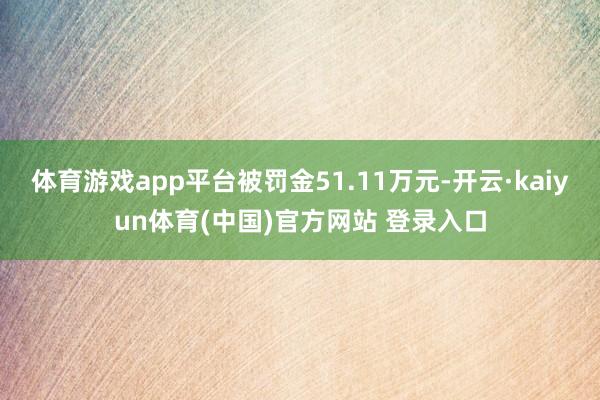 体育游戏app平台被罚金51.11万元-开云·kaiyun体育(中国)官方网站 登录入口