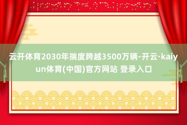 云开体育2030年揣度跨越3500万辆-开云·kaiyun体育(中国)官方网站 登录入口