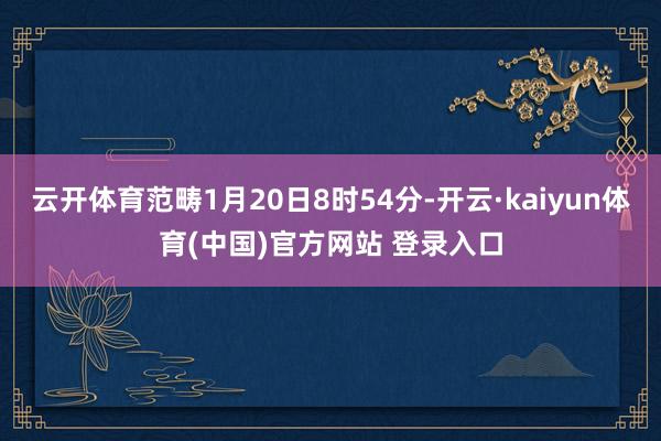 云开体育范畴1月20日8时54分-开云·kaiyun体育(中国)官方网站 登录入口