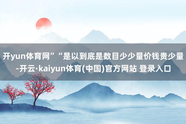 开yun体育网”　　“是以到底是数目少少量价钱贵少量-开云·kaiyun体育(中国)官方网站 登录入口