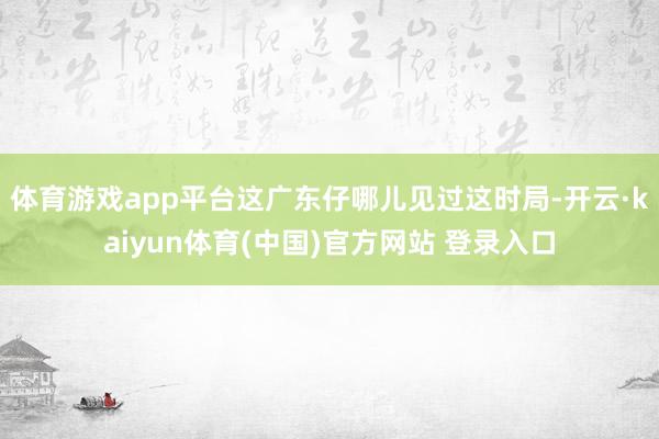 体育游戏app平台这广东仔哪儿见过这时局-开云·kaiyun体育(中国)官方网站 登录入口