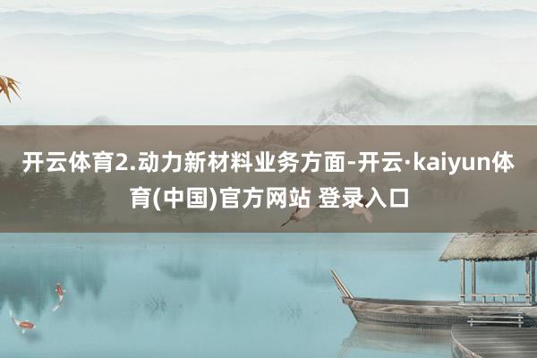 开云体育2.动力新材料业务方面-开云·kaiyun体育(中国)官方网站 登录入口