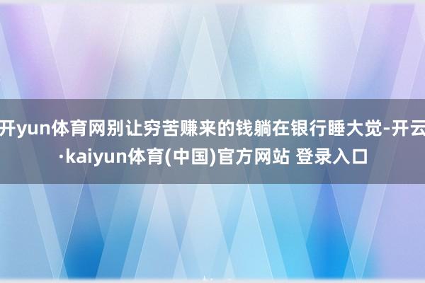 开yun体育网别让穷苦赚来的钱躺在银行睡大觉-开云·kaiyun体育(中国)官方网站 登录入口