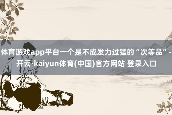 体育游戏app平台一个是不成发力过猛的“次等品”-开云·kaiyun体育(中国)官方网站 登录入口