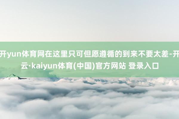 开yun体育网在这里只可但愿遵循的到来不要太差-开云·kaiyun体育(中国)官方网站 登录入口