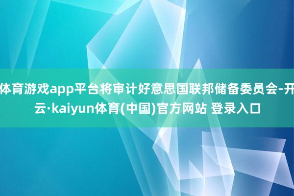 体育游戏app平台将审计好意思国联邦储备委员会-开云·kaiyun体育(中国)官方网站 登录入口