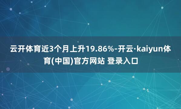 云开体育近3个月上升19.86%-开云·kaiyun体育(中国)官方网站 登录入口