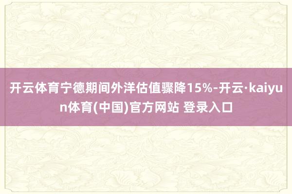 开云体育宁德期间外洋估值骤降15%-开云·kaiyun体育(中国)官方网站 登录入口