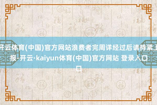 开云体育(中国)官方网站浪费者完周详经过后请持紧上报-开云·kaiyun体育(中国)官方网站 登录入口