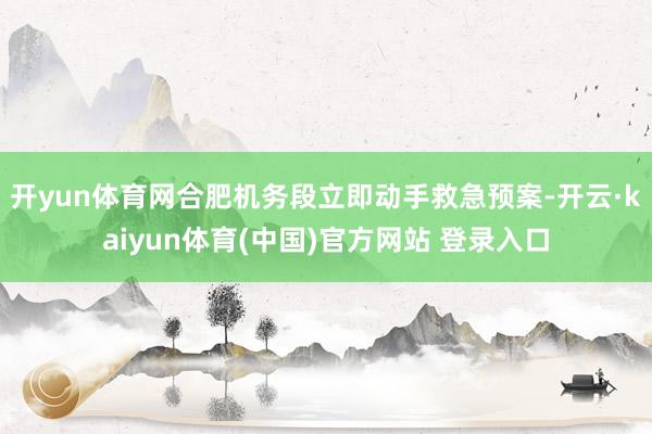 开yun体育网合肥机务段立即动手救急预案-开云·kaiyun体育(中国)官方网站 登录入口