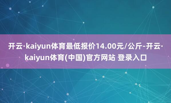 开云·kaiyun体育最低报价14.00元/公斤-开云·kaiyun体育(中国)官方网站 登录入口