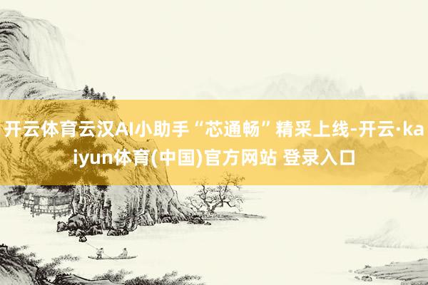 开云体育云汉AI小助手“芯通畅”精采上线-开云·kaiyun体育(中国)官方网站 登录入口