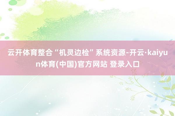 云开体育整合“机灵边检”系统资源-开云·kaiyun体育(中国)官方网站 登录入口
