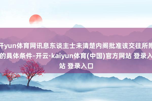 开yun体育网讯息东谈主士未清楚内阁批准该交往所附加的具体条件-开云·kaiyun体育(中国)官方网站 登录入口
