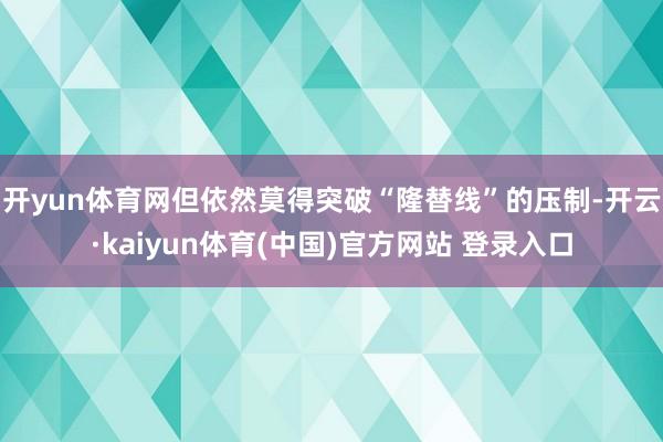 开yun体育网但依然莫得突破“隆替线”的压制-开云·kaiyun体育(中国)官方网站 登录入口