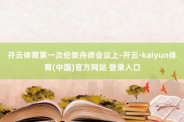 开云体育第一次伦敦舟师会议上-开云·kaiyun体育(中国)官方网站 登录入口