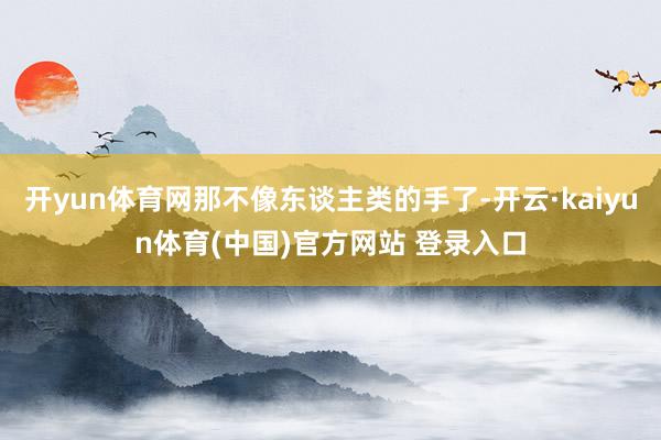 开yun体育网那不像东谈主类的手了-开云·kaiyun体育(中国)官方网站 登录入口
