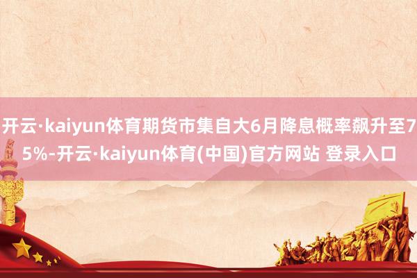 开云·kaiyun体育期货市集自大6月降息概率飙升至75%-开云·kaiyun体育(中国)官方网站 登录入口