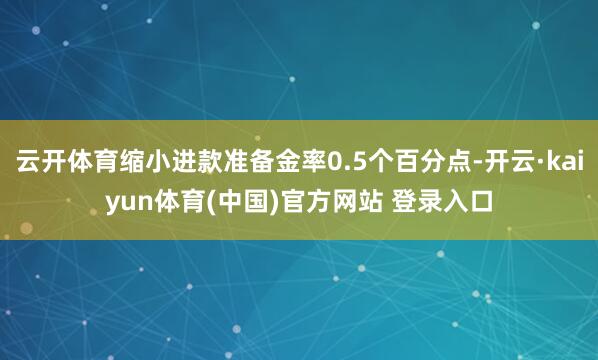 云开体育缩小进款准备金率0.5个百分点-开云·kaiyun体育(中国)官方网站 登录入口