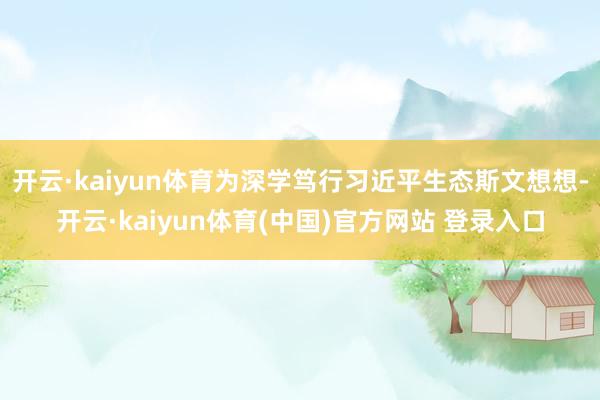 开云·kaiyun体育为深学笃行习近平生态斯文想想-开云·kaiyun体育(中国)官方网站 登录入口