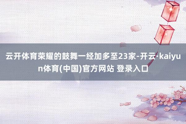 云开体育荣耀的鼓舞一经加多至23家-开云·kaiyun体育(中国)官方网站 登录入口