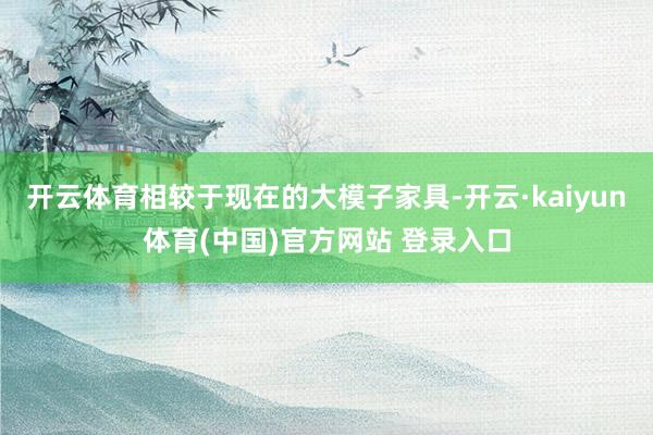 开云体育相较于现在的大模子家具-开云·kaiyun体育(中国)官方网站 登录入口