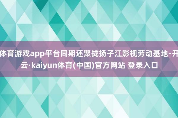 体育游戏app平台同期还聚拢扬子江影视劳动基地-开云·kaiyun体育(中国)官方网站 登录入口