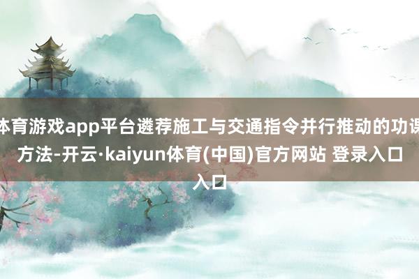 体育游戏app平台遴荐施工与交通指令并行推动的功课方法-开云·kaiyun体育(中国)官方网站 登录入口