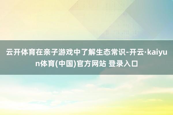 云开体育在亲子游戏中了解生态常识-开云·kaiyun体育(中国)官方网站 登录入口
