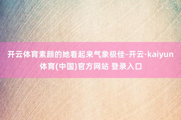 开云体育素颜的她看起来气象极佳-开云·kaiyun体育(中国)官方网站 登录入口