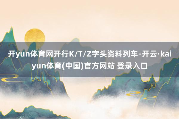 开yun体育网开行K/T/Z字头资料列车-开云·kaiyun体育(中国)官方网站 登录入口