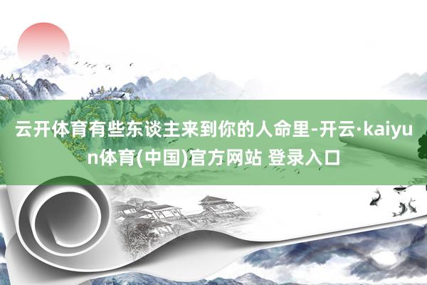 云开体育有些东谈主来到你的人命里-开云·kaiyun体育(中国)官方网站 登录入口