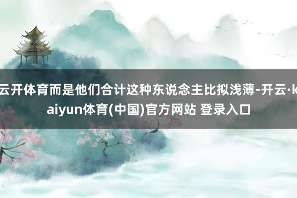 云开体育而是他们合计这种东说念主比拟浅薄-开云·kaiyun体育(中国)官方网站 登录入口