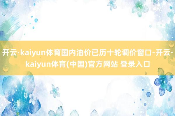 开云·kaiyun体育国内油价已历十轮调价窗口-开云·kaiyun体育(中国)官方网站 登录入口