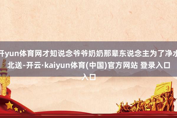 开yun体育网才知说念爷爷奶奶那辈东说念主为了净水北送-开云·kaiyun体育(中国)官方网站 登录入口