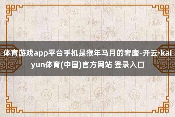 体育游戏app平台手机是猴年马月的奢靡-开云·kaiyun体育(中国)官方网站 登录入口