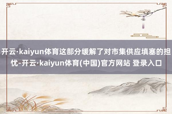 开云·kaiyun体育这部分缓解了对市集供应填塞的担忧-开云·kaiyun体育(中国)官方网站 登录入口