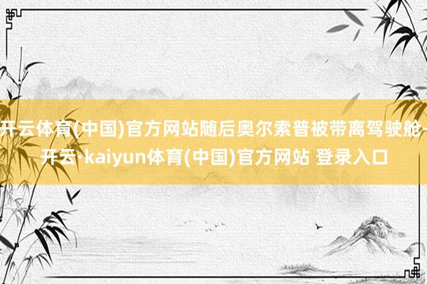 开云体育(中国)官方网站随后奥尔索普被带离驾驶舱-开云·kaiyun体育(中国)官方网站 登录入口