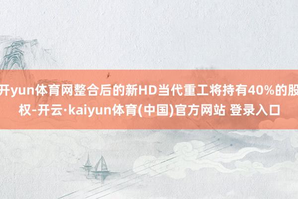 开yun体育网整合后的新HD当代重工将持有40%的股权-开云·kaiyun体育(中国)官方网站 登录入口