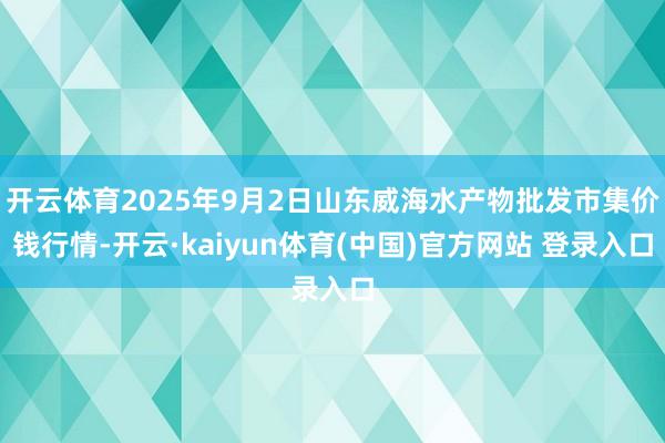 开云体育2025年9月2日山东威海水产物批发市集价钱行情-开云·kaiyun体育(中国)官方网站 登录入口
