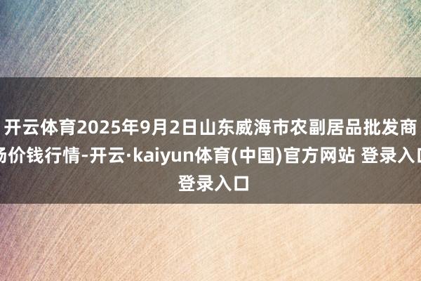 开云体育2025年9月2日山东威海市农副居品批发商场价钱行情-开云·kaiyun体育(中国)官方网站 登录入口