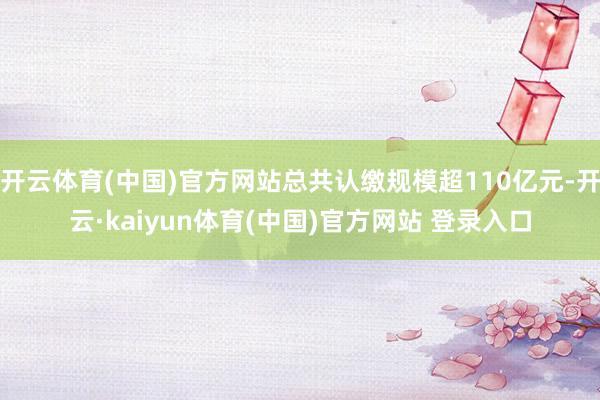 开云体育(中国)官方网站总共认缴规模超110亿元-开云·kaiyun体育(中国)官方网站 登录入口