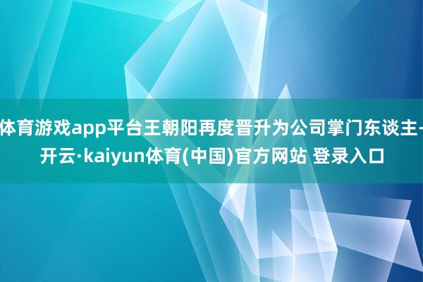 体育游戏app平台王朝阳再度晋升为公司掌门东谈主-开云·kaiyun体育(中国)官方网站 登录入口