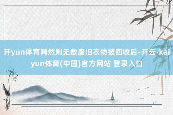 开yun体育网然则无数废旧衣物被回收后-开云·kaiyun体育(中国)官方网站 登录入口