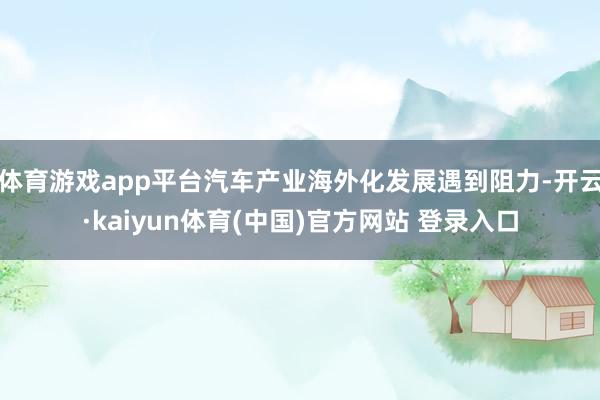 体育游戏app平台汽车产业海外化发展遇到阻力-开云·kaiyun体育(中国)官方网站 登录入口
