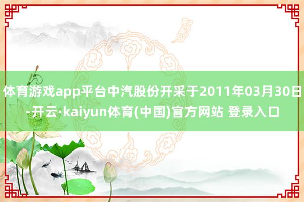 体育游戏app平台中汽股份开采于2011年03月30日-开云·kaiyun体育(中国)官方网站 登录入口